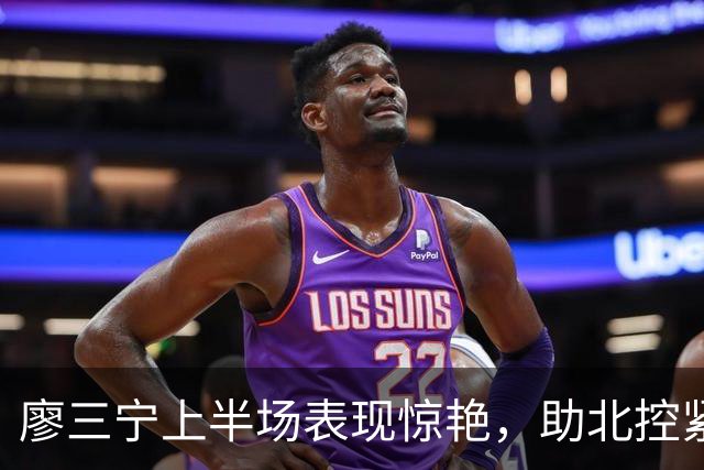 廖三宁上半场表现惊艳，助北控紧咬比分